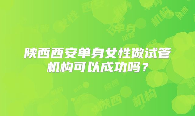 陕西西安单身女性做试管机构可以成功吗？