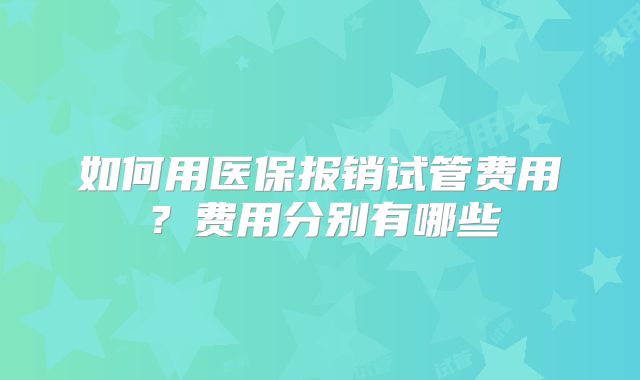如何用医保报销试管费用?费用分别有哪些