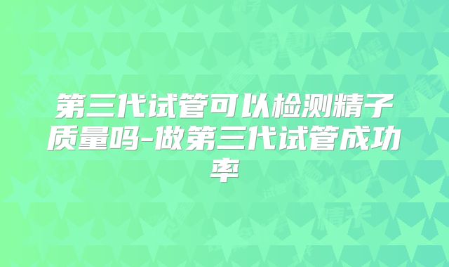 第三代试管可以检测精子质量吗-做第三代试管成功率
