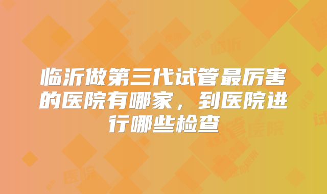 临沂做第三代试管最厉害的医院有哪家，到医院进行哪些检查