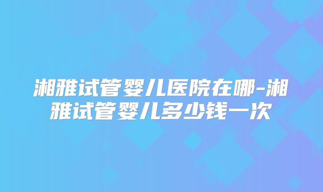 湘雅试管婴儿医院在哪-湘雅试管婴儿多少钱一次