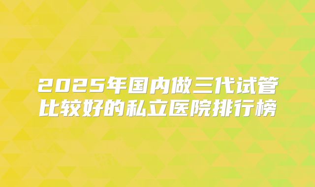 2025年国内做三代试管比较好的私立医院排行榜