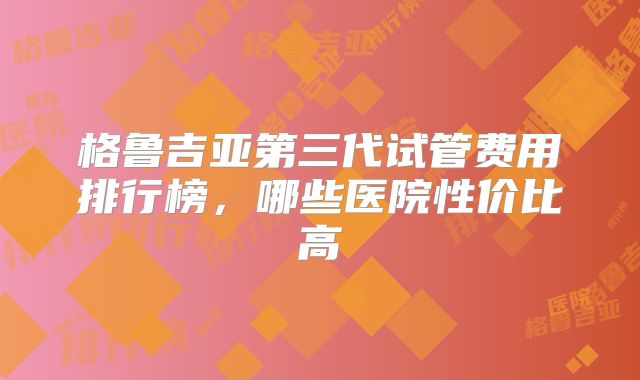 格鲁吉亚第三代试管费用排行榜，哪些医院性价比高