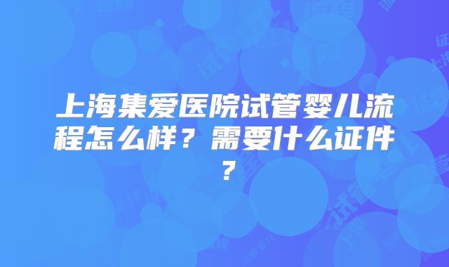 上海集爱医院试管婴儿流程怎么样？需要什么证件？