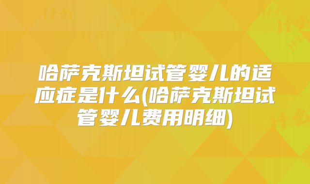 哈萨克斯坦试管婴儿的适应症是什么(哈萨克斯坦试管婴儿费用明细)