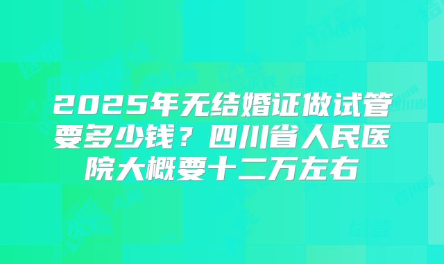 2025年无结婚证做试管要多少钱?四川省人民医院大概要十二万左右
