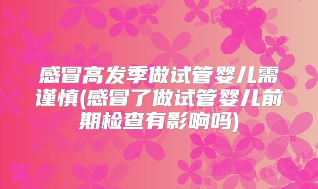 感冒高发季做试管婴儿需谨慎(感冒了做试管婴儿前期检查有影响吗)