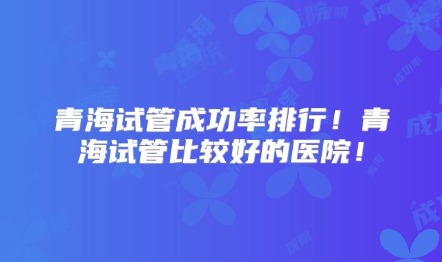 青海试管成功率排行！青海试管比较好的医院！