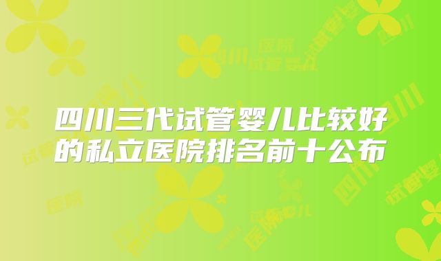 四川三代试管婴儿比较好的私立医院排名前十公布
