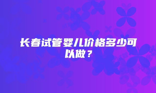 长春试管婴儿价格多少可以做？