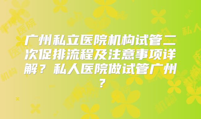 广州私立医院机构试管二次促排流程及注意事项详解？私人医院做试管广州？