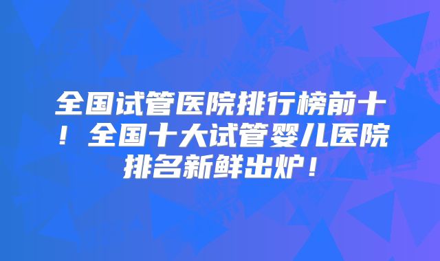全国试管医院排行榜前十！全国十大试管婴儿医院排名新鲜出炉！