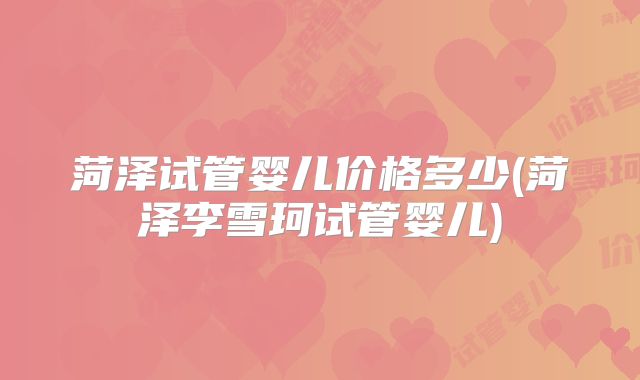 菏泽试管婴儿价格多少(菏泽李雪珂试管婴儿)