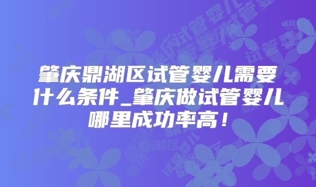 肇庆鼎湖区试管婴儿需要什么条件_肇庆做试管婴儿哪里成功率高！