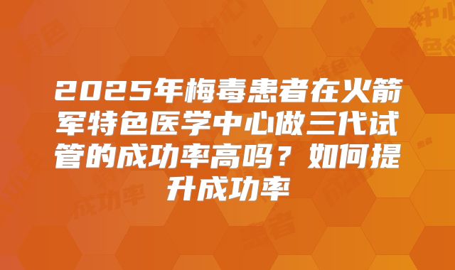 2025年梅毒患者在火箭军特色医学中心做三代试管的成功率高吗?如何提升成功率