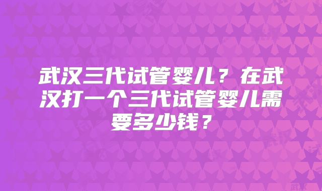 武汉三代试管婴儿？在武汉打一个三代试管婴儿需要多少钱？