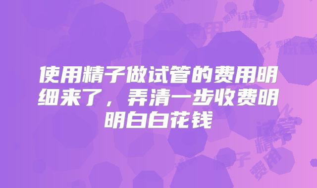 使用精子做试管的费用明细来了，弄清一步收费明明白白花钱