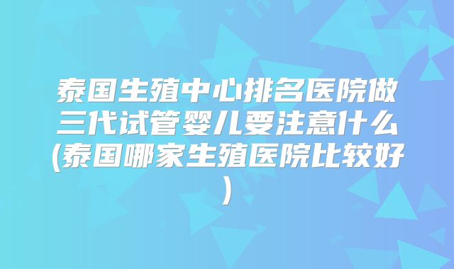 泰国生殖中心排名医院做三代试管婴儿要注意什么(泰国哪家生殖医院比较好)