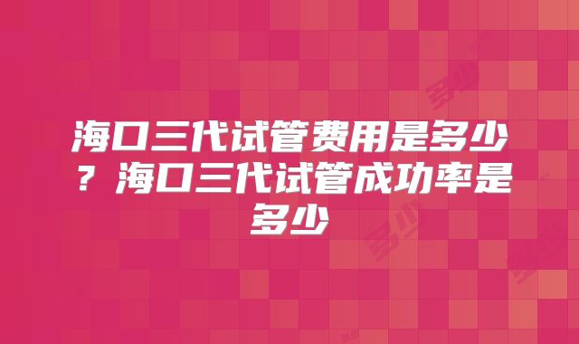 海口三代试管费用是多少？海口三代试管成功率是多少