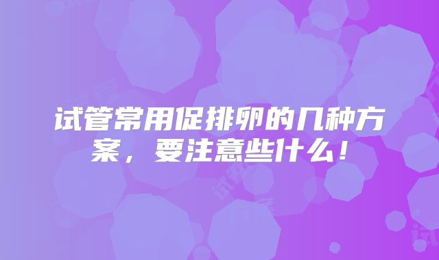 试管常用促排卵的几种方案，要注意些什么！