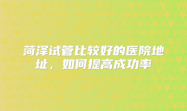菏泽试管比较好的医院地址，如何提高成功率