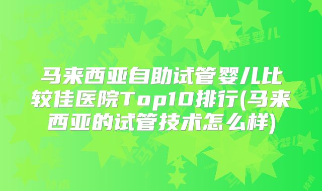 马来西亚自助试管婴儿比较佳医院Top10排行(马来西亚的试管技术怎么样)