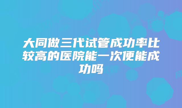 大同做三代试管成功率比较高的医院能一次便能成功吗