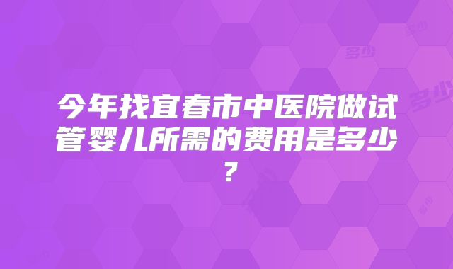 今年找宜春市中医院做试管婴儿所需的费用是多少？