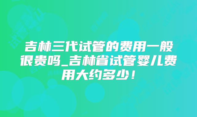 吉林三代试管的费用一般很贵吗_吉林省试管婴儿费用大约多少！