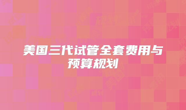 美国三代试管全套费用与预算规划