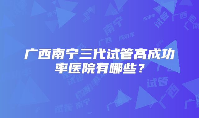 广西南宁三代试管高成功率医院有哪些?