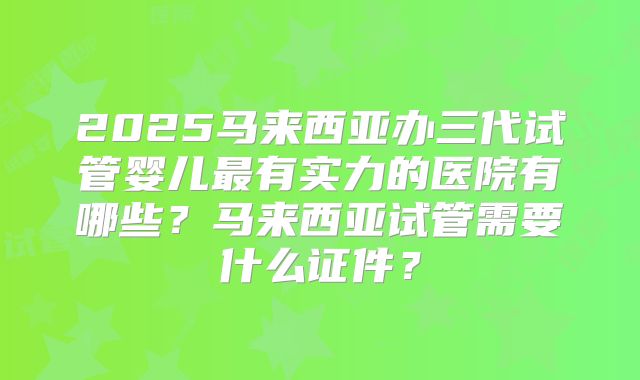 2025马来西亚办三代试管婴儿最有实力的医院有哪些？马来西亚试管需要什么证件？