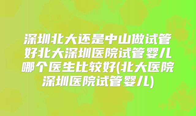 深圳北大还是中山做试管好北大深圳医院试管婴儿哪个医生比较好(北大医院深圳医院试管婴儿)