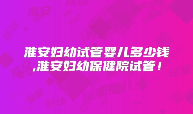 淮安妇幼试管婴儿多少钱,淮安妇幼保健院试管！