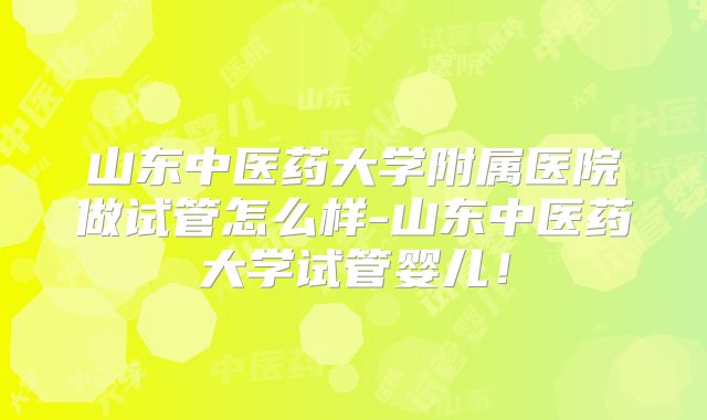 山东中医药大学附属医院做试管怎么样-山东中医药大学试管婴儿！