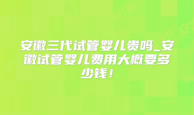 安徽三代试管婴儿贵吗_安徽试管婴儿费用大概要多少钱！
