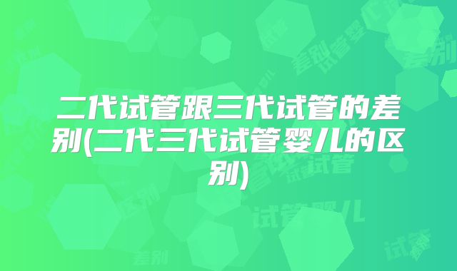 二代试管跟三代试管的差别(二代三代试管婴儿的区别)