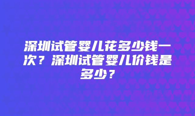 深圳试管婴儿花多少钱一次？深圳试管婴儿价钱是多少？