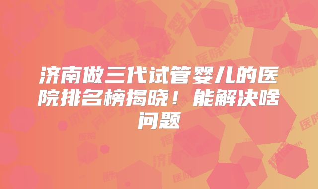 济南做三代试管婴儿的医院排名榜揭晓!能解决啥问题