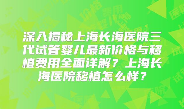深入揭秘上海长海医院三代试管婴儿最新价格与移植费用全面详解？上海长海医院移植怎么样？