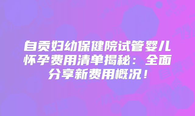 自贡妇幼保健院试管婴儿怀孕费用清单揭秘：全面分享新费用概况！