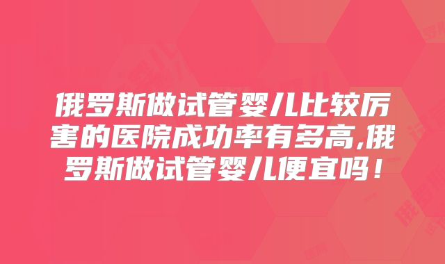 俄罗斯做试管婴儿比较厉害的医院成功率有多高,俄罗斯做试管婴儿便宜吗！