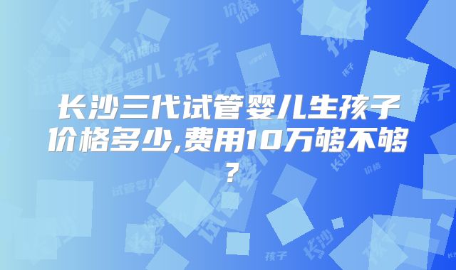 长沙三代试管婴儿生孩子价格多少,费用10万够不够?