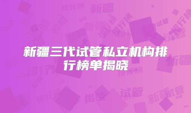 新疆三代试管私立机构排行榜单揭晓