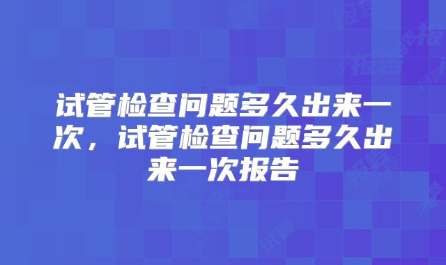 试管检查问题多久出来一次,试管检查问题多久出来一次报告
