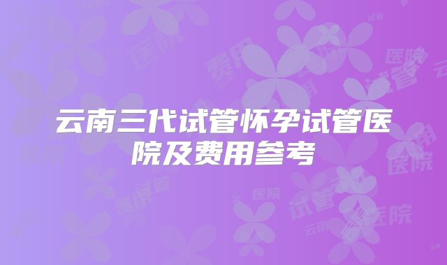 云南三代试管怀孕试管医院及费用参考