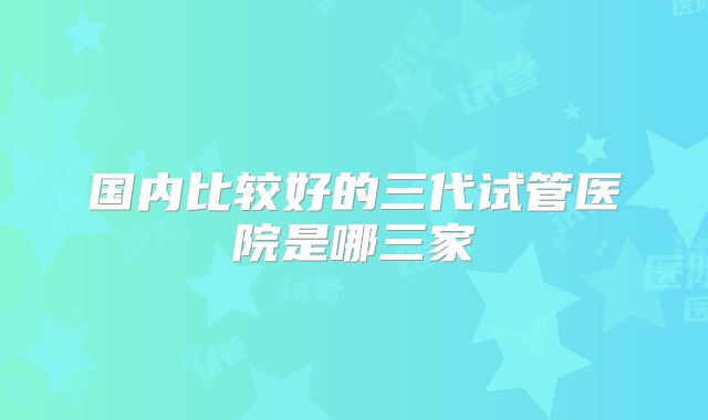 国内比较好的三代试管医院是哪三家