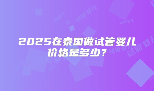 2025在泰国做试管婴儿价格是多少？