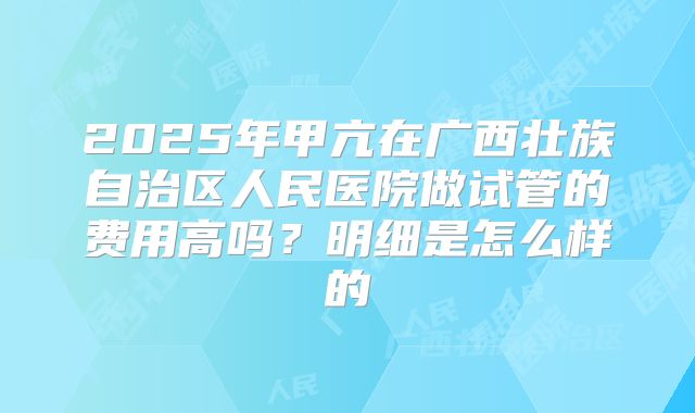 2025年甲亢在广西壮族自治区人民医院做试管的费用高吗?明细是怎么样的