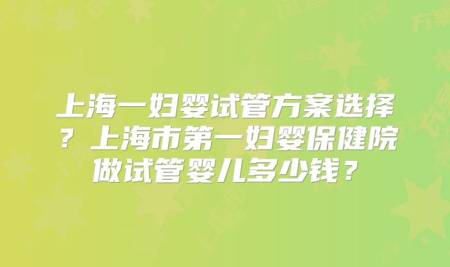 上海一妇婴试管方案选择？上海市第一妇婴保健院做试管婴儿多少钱？